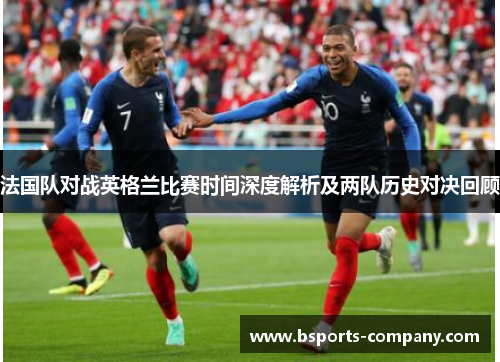 法国队对战英格兰比赛时间深度解析及两队历史对决回顾