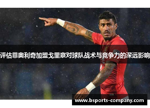 评估菲奥利奇加盟戈里察对球队战术与竞争力的深远影响