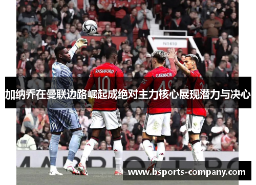 加纳乔在曼联边路崛起成绝对主力核心展现潜力与决心